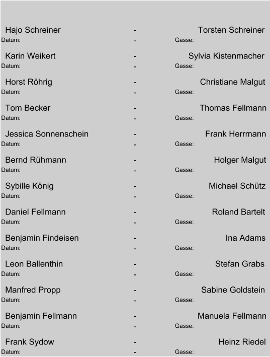 Hajo Schreiner - Torsten Schreiner Datum:  - Gasse:  Karin Weikert - Sylvia Kistenmacher Datum:  - Gasse:  Horst Röhrig - Christiane Malgut Datum:  - Gasse:  Tom Becker - Thomas Fellmann Datum:  - Gasse:  Jessica Sonnenschein - Frank Herrmann Datum:  - Gasse:  Bernd Rühmann - Holger Malgut Datum:  - Gasse:  Sybille König - Michael Schütz Datum:  - Gasse:  Daniel Fellmann - Roland Bartelt Datum:  - Gasse:  Benjamin Findeisen - Ina Adams Datum:  - Gasse:  Leon Ballenthin - Stefan Grabs Datum:  - Gasse:  Manfred Propp - Sabine Goldstein Datum:  - Gasse:  Benjamin Fellmann - Manuela Fellmann Datum:  - Gasse:  Frank Sydow - Heinz Riedel Datum:  - Gasse: